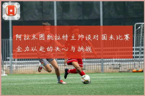 阿拉木图凯拉特主帅谈对国米比赛全力以赴的决心与挑战