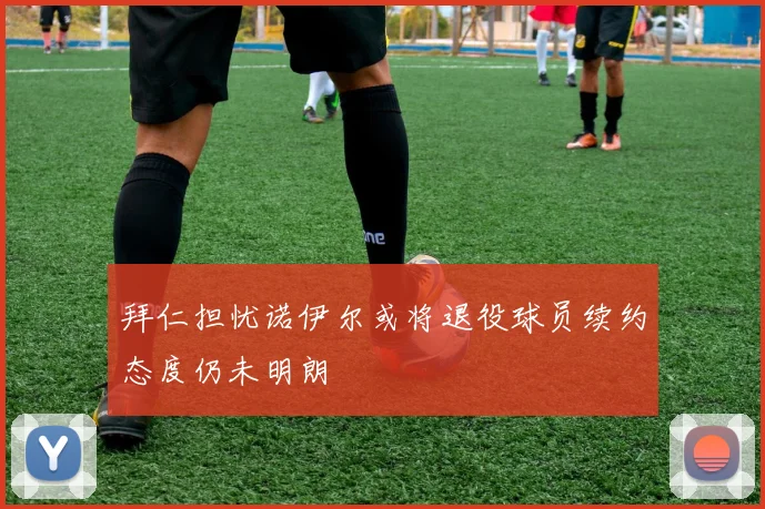 拜仁担忧诺伊尔或将退役球员续约态度仍未明朗