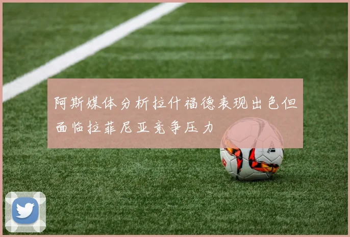 阿斯媒体分析拉什福德表现出色但面临拉菲尼亚竞争压力
