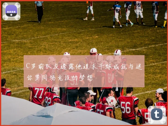 C罗前队友透露他追求千球成就与迷你罗同场竞技的梦想
