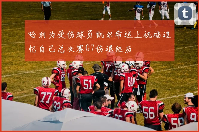 哈利为受伤球员凯尔希送上祝福追忆自己总决赛G7伤退经历