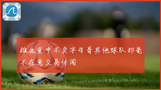 雄鹿重申不卖字母哥其他球队却毫不在意交易传闻