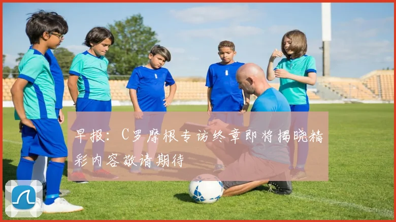 早报：C罗摩根专访终章即将揭晓精彩内容敬请期待