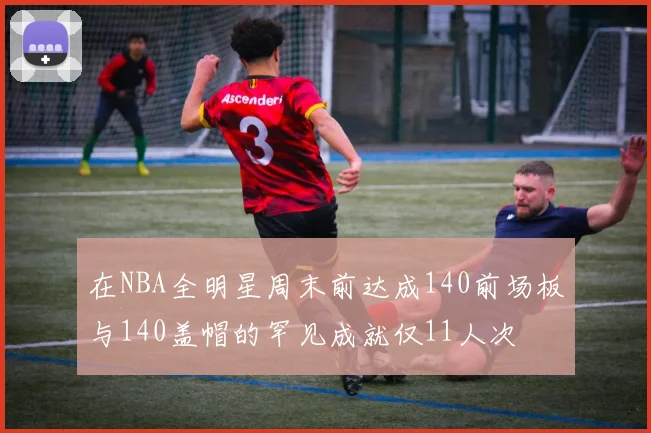 在NBA全明星周末前达成140前场板与140盖帽的罕见成就仅11人次