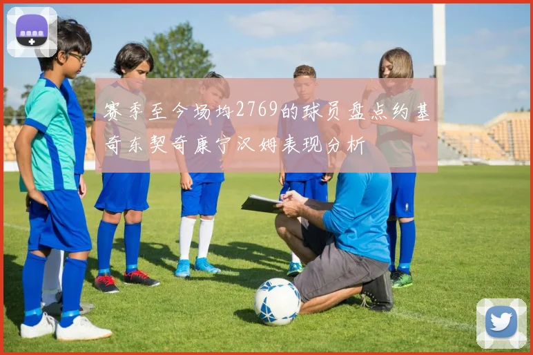赛季至今场均2769的球员盘点约基奇东契奇康宁汉姆表现分析
