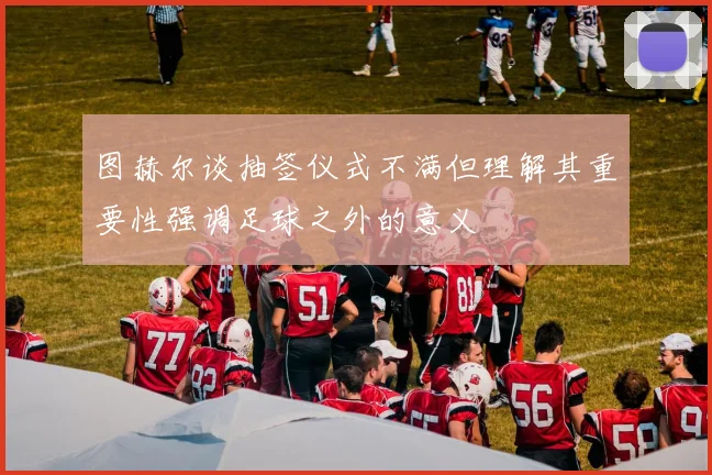 图赫尔谈抽签仪式不满但理解其重要性强调足球之外的意义