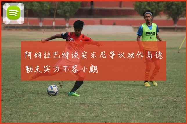 阿姆拉巴特谈安东尼争议动作乌德勒支实力不容小觑