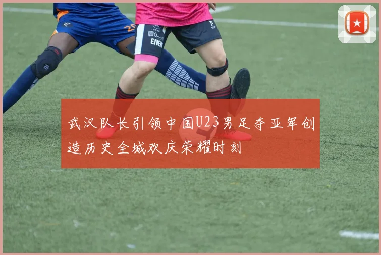 武汉队长引领中国U23男足夺亚军创造历史全城欢庆荣耀时刻