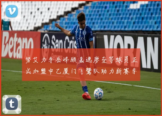 努艾力李岳峰顾嘉逸廖垒等球员正式加盟中乙厦门飞鹭队助力新赛季