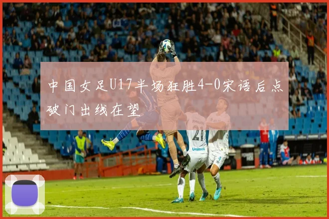 中国女足U17半场狂胜4-0宋语后点破门出线在望
