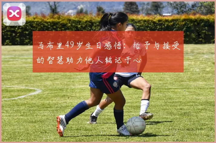 马布里49岁生日感悟：给予与接受的智慧助力他人铭记于心