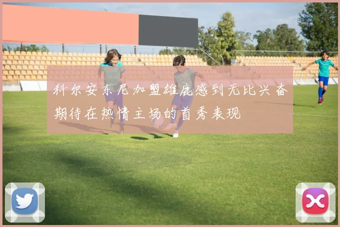 科尔安东尼加盟雄鹿感到无比兴奋期待在热情主场的首秀表现