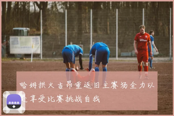 哈姆拱火吉昂重返旧主赛场全力以赴享受比赛挑战自我