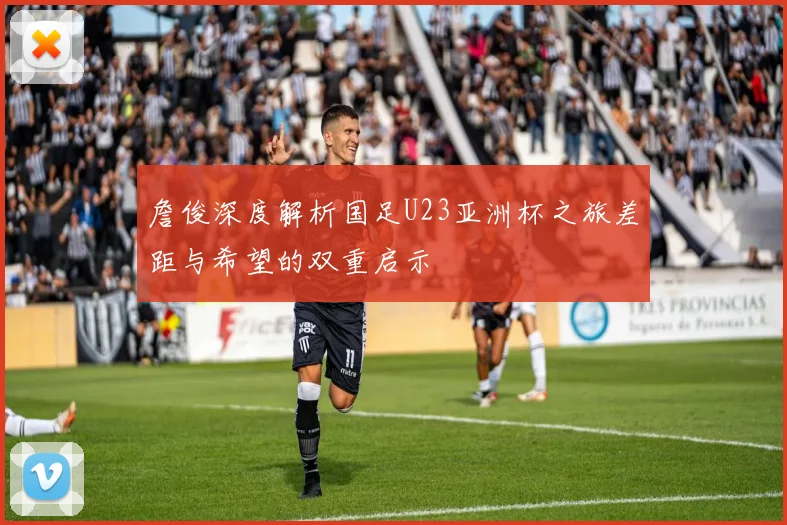 詹俊深度解析国足U23亚洲杯之旅差距与希望的双重启示
