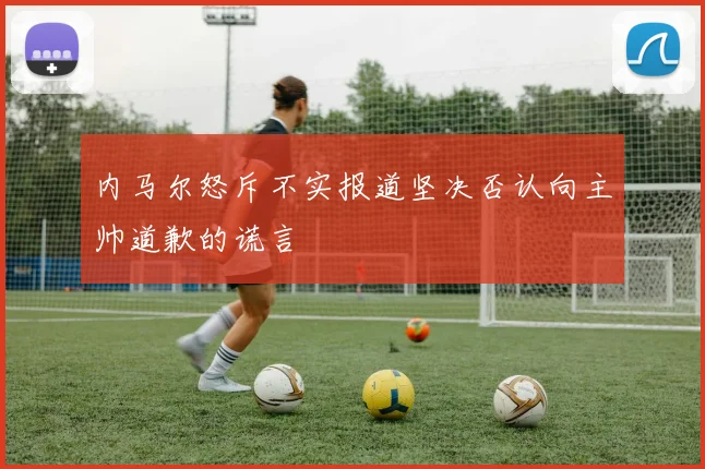内马尔怒斥不实报道坚决否认向主帅道歉的谎言