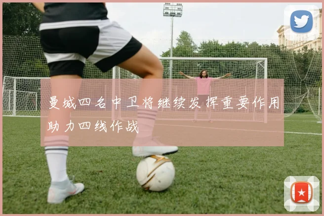 曼城四名中卫将继续发挥重要作用助力四线作战