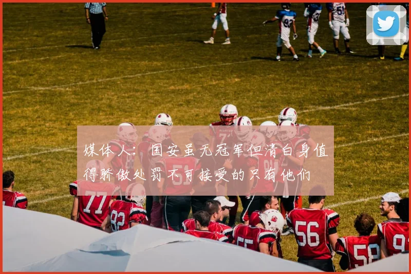 媒体人：国安虽无冠军但清白身值得骄傲处罚不可接受的只有他们