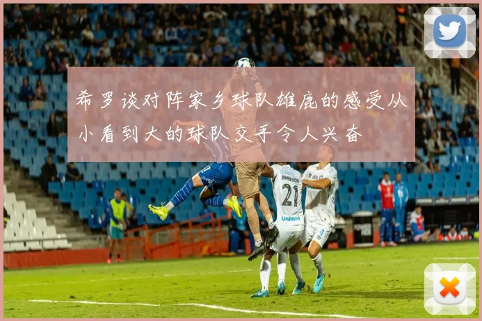 希罗谈对阵家乡球队雄鹿的感受从小看到大的球队交手令人兴奋