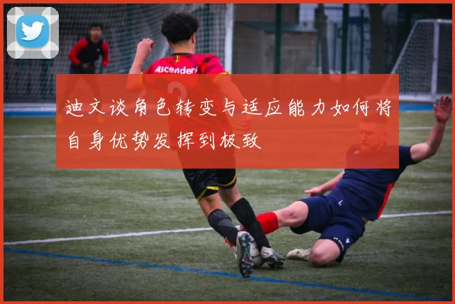 迪文谈角色转变与适应能力如何将自身优势发挥到极致