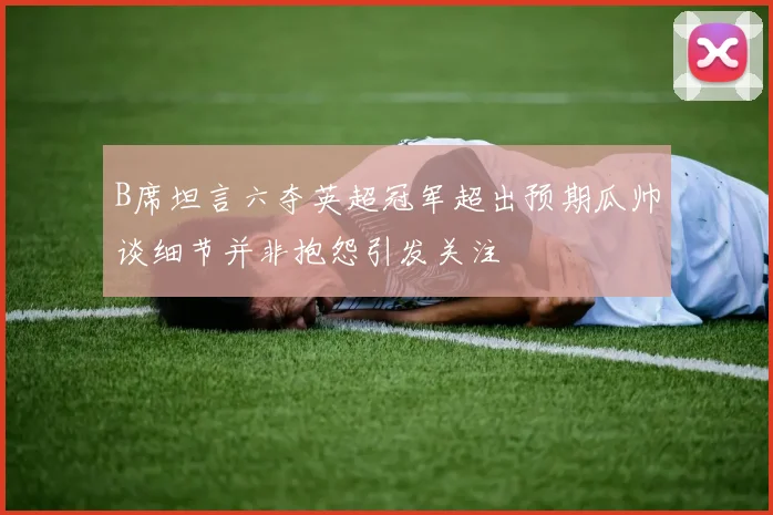 B席坦言六夺英超冠军超出预期瓜帅谈细节并非抱怨引发关注