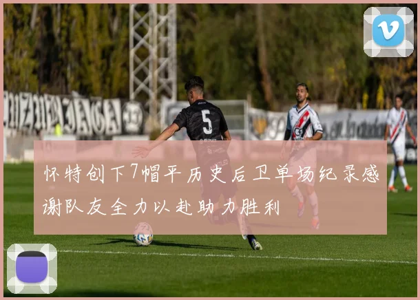 怀特创下7帽平历史后卫单场纪录感谢队友全力以赴助力胜利