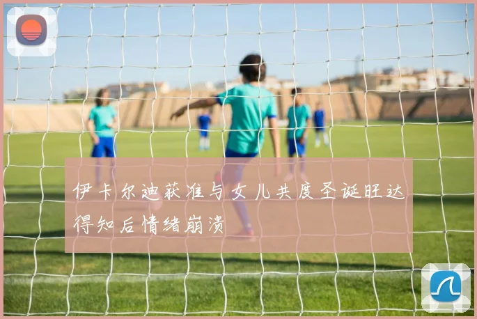 伊卡尔迪获准与女儿共度圣诞旺达得知后情绪崩溃