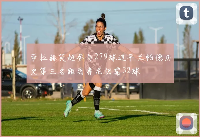 萨拉赫英超参与279球追平兰帕德历史第三名距离鲁尼仍需32球