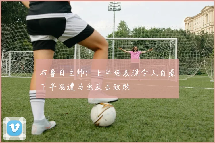 布鲁日主帅：上半场表现令人自豪下半场遭马竞反击致败