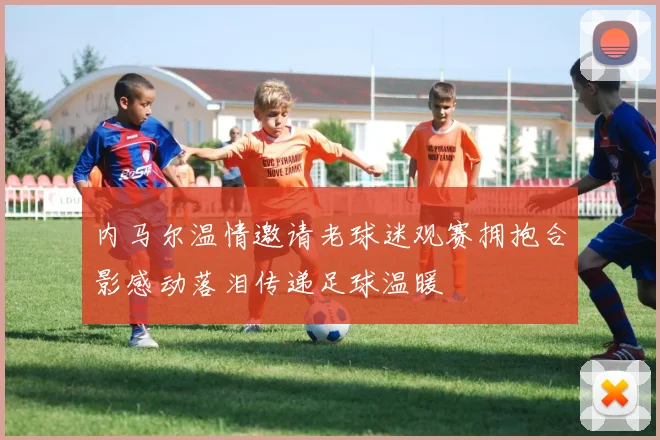 内马尔温情邀请老球迷观赛拥抱合影感动落泪传递足球温暖