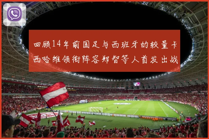 回顾14年前国足与西班牙的较量卡西哈维领衔阵容郑智等人首发出战