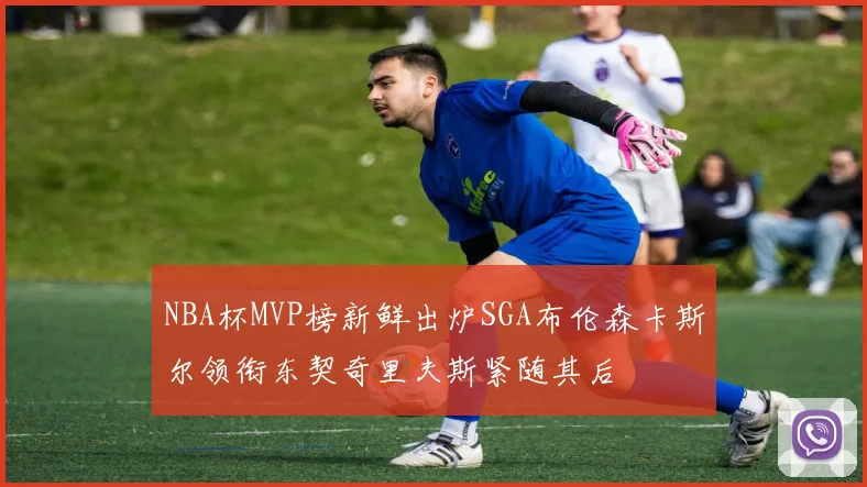 NBA杯MVP榜新鲜出炉SGA布伦森卡斯尔领衔东契奇里夫斯紧随其后