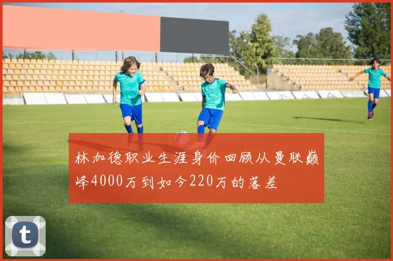 林加德职业生涯身价回顾从曼联巅峰4000万到如今220万的落差